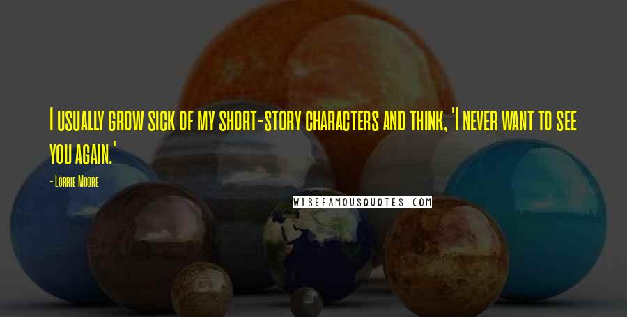 Lorrie Moore Quotes: I usually grow sick of my short-story characters and think, 'I never want to see you again.'