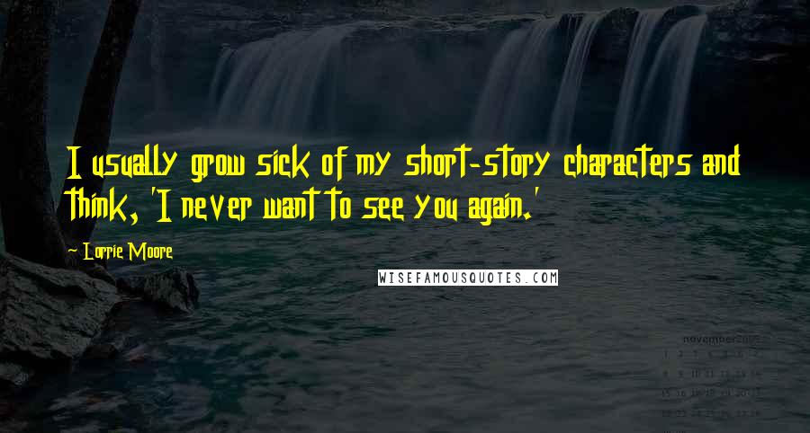 Lorrie Moore Quotes: I usually grow sick of my short-story characters and think, 'I never want to see you again.'