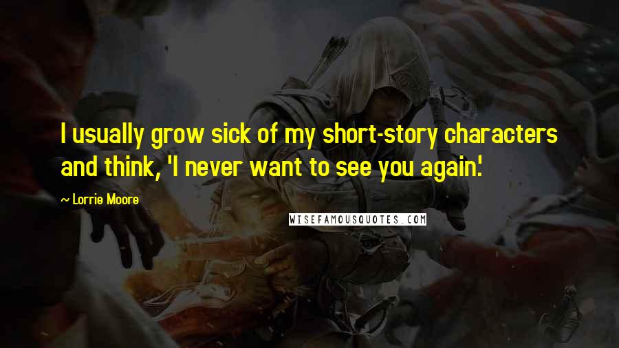 Lorrie Moore Quotes: I usually grow sick of my short-story characters and think, 'I never want to see you again.'