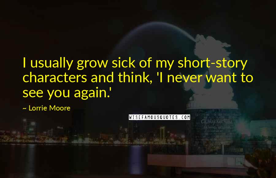 Lorrie Moore Quotes: I usually grow sick of my short-story characters and think, 'I never want to see you again.'