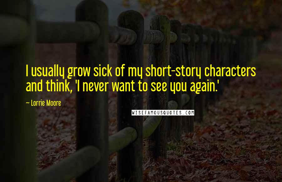 Lorrie Moore Quotes: I usually grow sick of my short-story characters and think, 'I never want to see you again.'