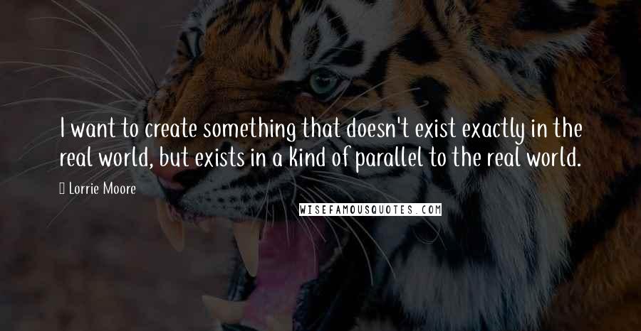 Lorrie Moore Quotes: I want to create something that doesn't exist exactly in the real world, but exists in a kind of parallel to the real world.