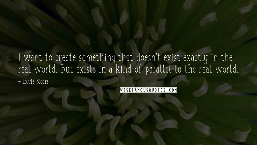 Lorrie Moore Quotes: I want to create something that doesn't exist exactly in the real world, but exists in a kind of parallel to the real world.