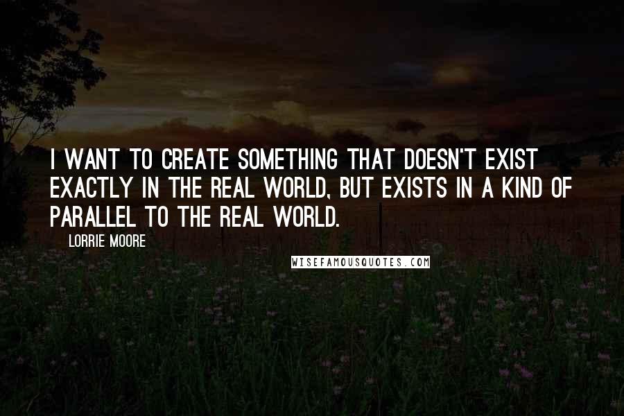 Lorrie Moore Quotes: I want to create something that doesn't exist exactly in the real world, but exists in a kind of parallel to the real world.