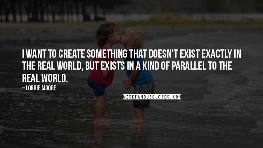 Lorrie Moore Quotes: I want to create something that doesn't exist exactly in the real world, but exists in a kind of parallel to the real world.