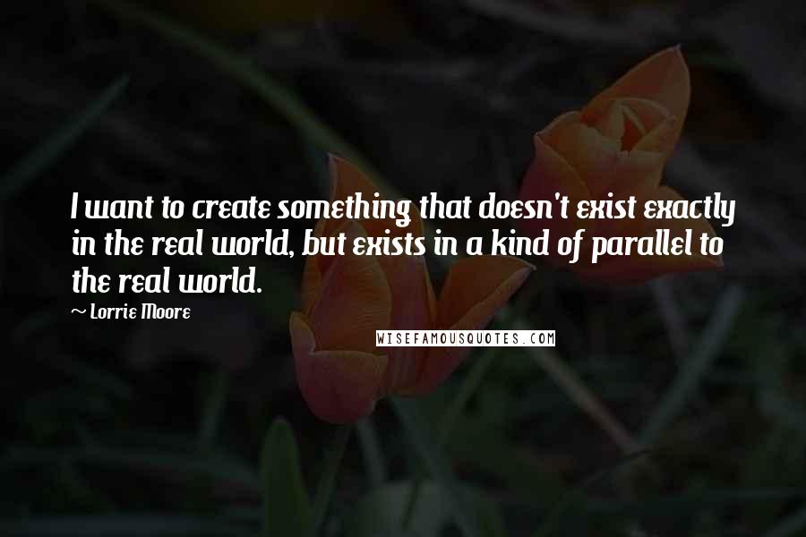 Lorrie Moore Quotes: I want to create something that doesn't exist exactly in the real world, but exists in a kind of parallel to the real world.