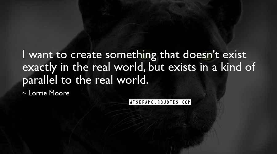 Lorrie Moore Quotes: I want to create something that doesn't exist exactly in the real world, but exists in a kind of parallel to the real world.