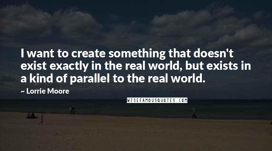 Lorrie Moore Quotes: I want to create something that doesn't exist exactly in the real world, but exists in a kind of parallel to the real world.