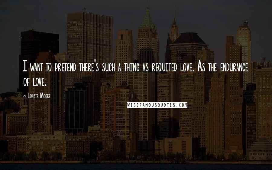 Lorrie Moore Quotes: I want to pretend there's such a thing as requited love. As the endurance of love.