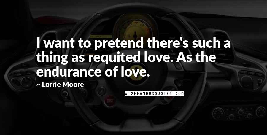 Lorrie Moore Quotes: I want to pretend there's such a thing as requited love. As the endurance of love.