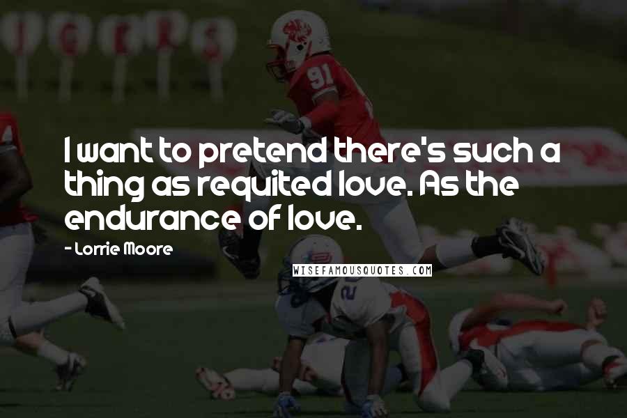 Lorrie Moore Quotes: I want to pretend there's such a thing as requited love. As the endurance of love.