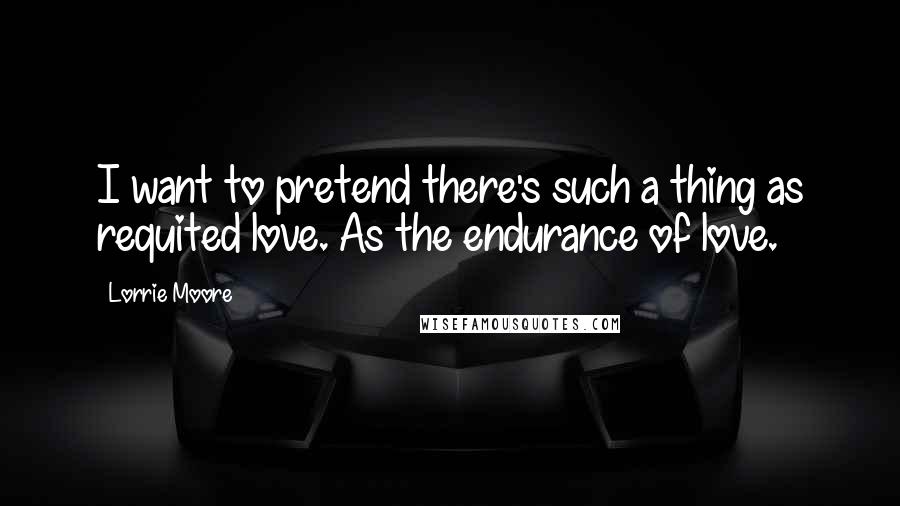 Lorrie Moore Quotes: I want to pretend there's such a thing as requited love. As the endurance of love.