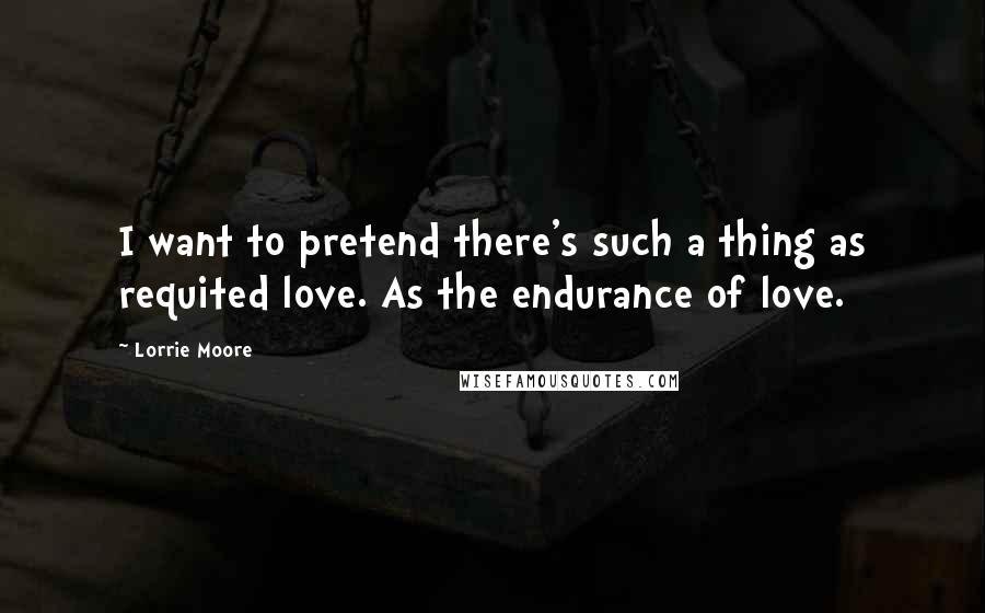 Lorrie Moore Quotes: I want to pretend there's such a thing as requited love. As the endurance of love.