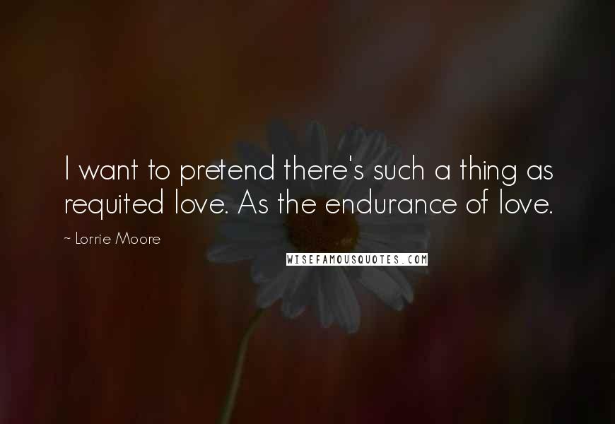 Lorrie Moore Quotes: I want to pretend there's such a thing as requited love. As the endurance of love.
