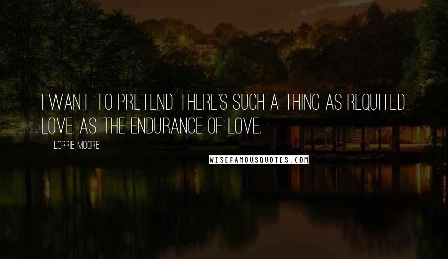 Lorrie Moore Quotes: I want to pretend there's such a thing as requited love. As the endurance of love.