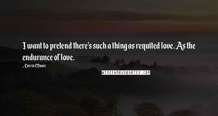Lorrie Moore Quotes: I want to pretend there's such a thing as requited love. As the endurance of love.
