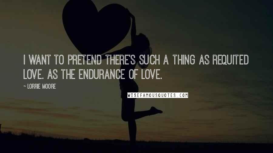 Lorrie Moore Quotes: I want to pretend there's such a thing as requited love. As the endurance of love.