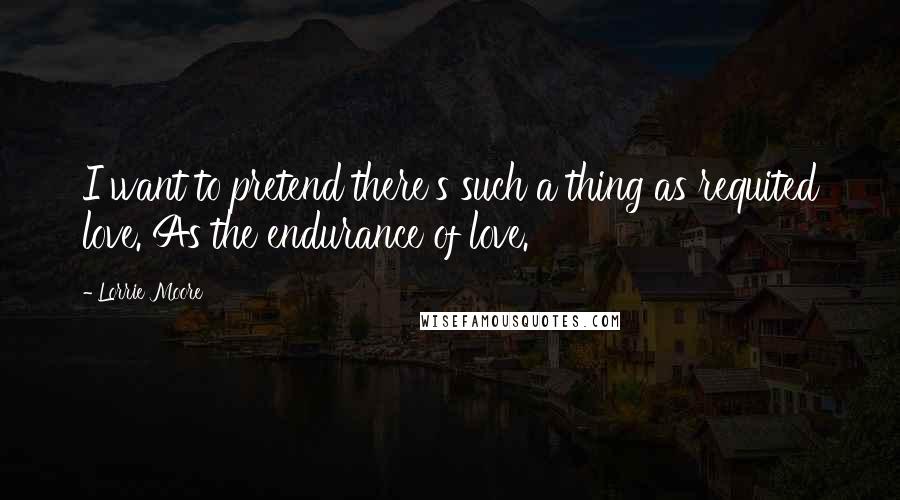 Lorrie Moore Quotes: I want to pretend there's such a thing as requited love. As the endurance of love.