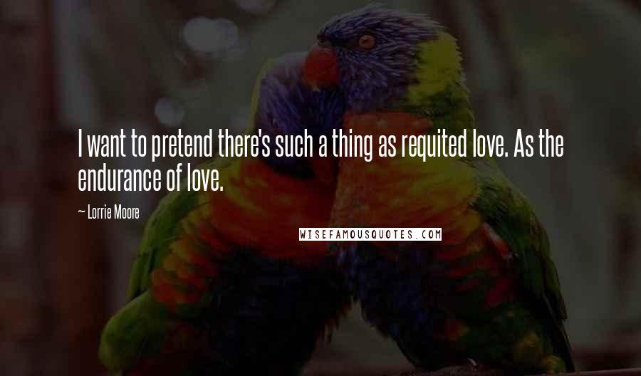 Lorrie Moore Quotes: I want to pretend there's such a thing as requited love. As the endurance of love.