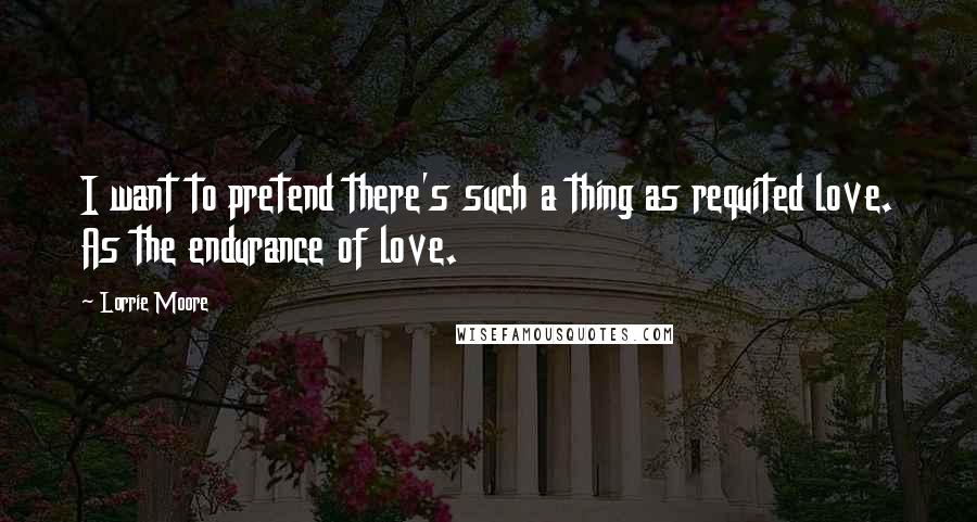 Lorrie Moore Quotes: I want to pretend there's such a thing as requited love. As the endurance of love.