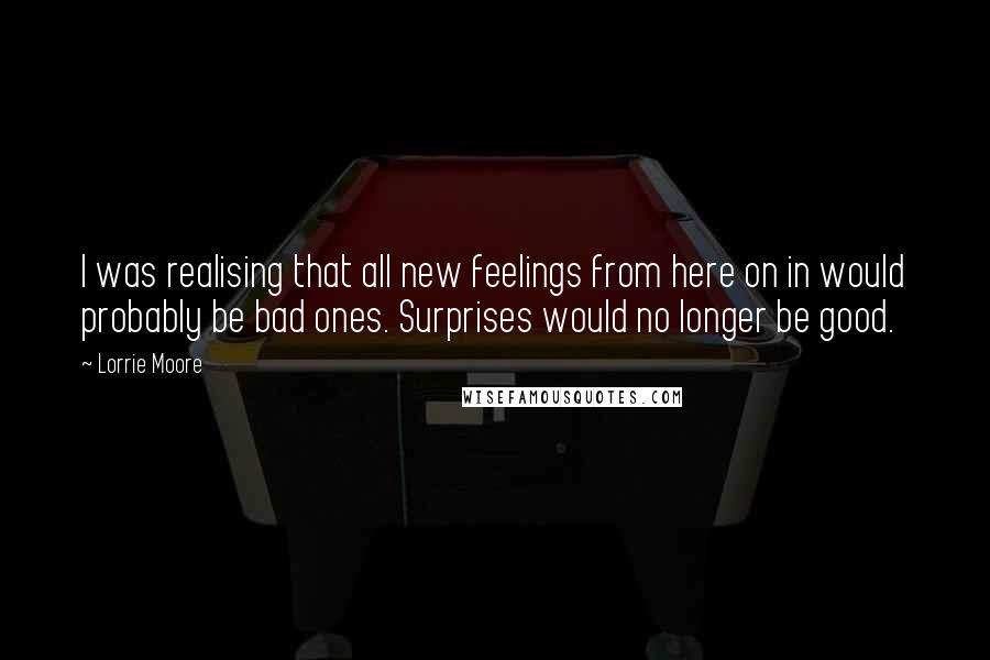 Lorrie Moore Quotes: I was realising that all new feelings from here on in would probably be bad ones. Surprises would no longer be good.