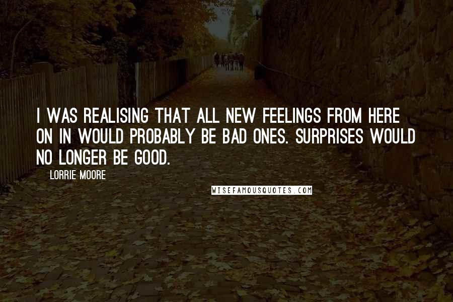 Lorrie Moore Quotes: I was realising that all new feelings from here on in would probably be bad ones. Surprises would no longer be good.