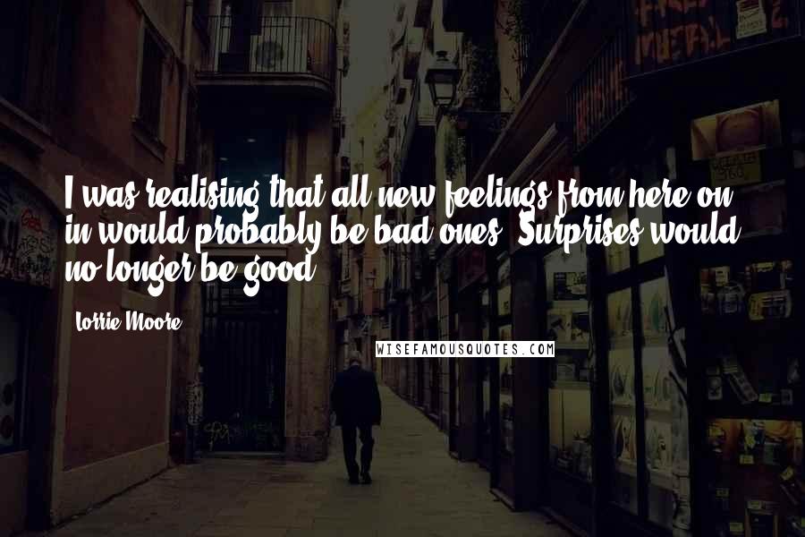 Lorrie Moore Quotes: I was realising that all new feelings from here on in would probably be bad ones. Surprises would no longer be good.