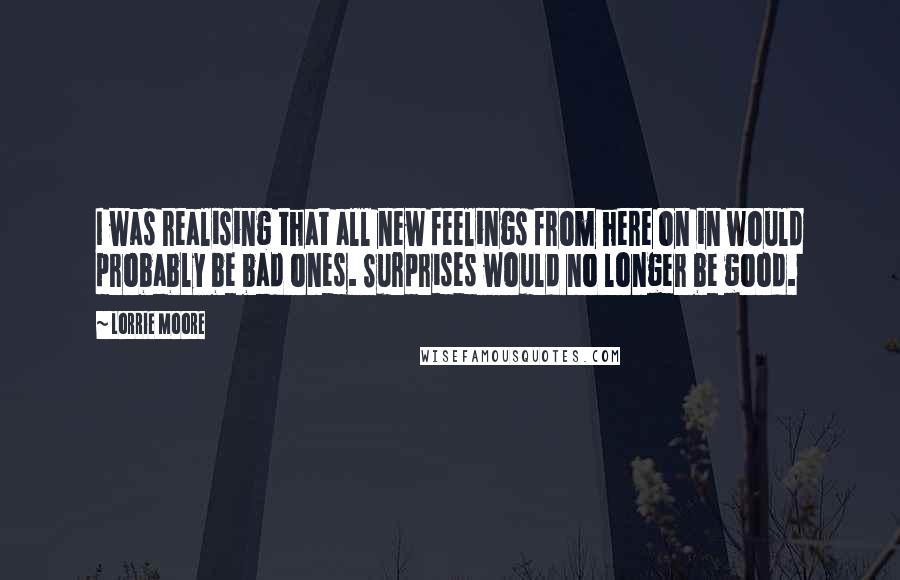 Lorrie Moore Quotes: I was realising that all new feelings from here on in would probably be bad ones. Surprises would no longer be good.