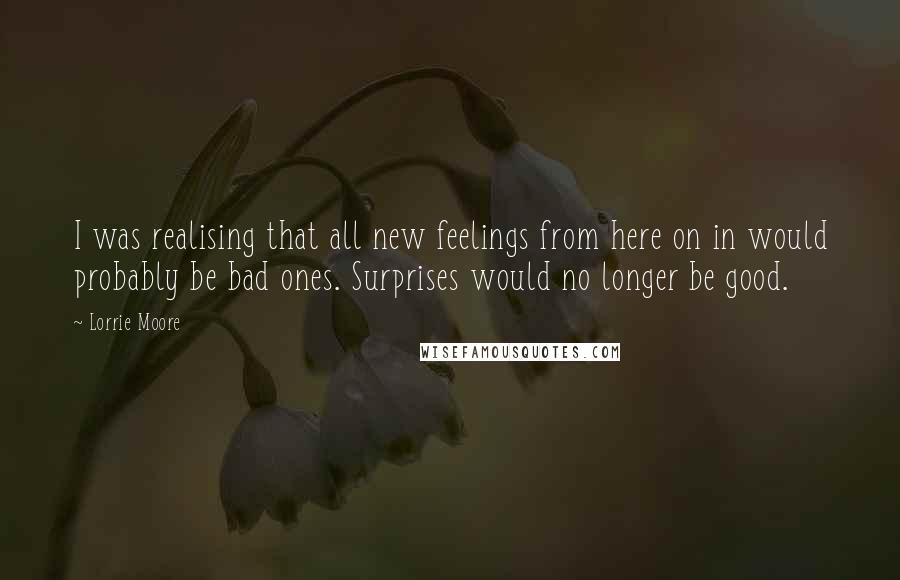 Lorrie Moore Quotes: I was realising that all new feelings from here on in would probably be bad ones. Surprises would no longer be good.