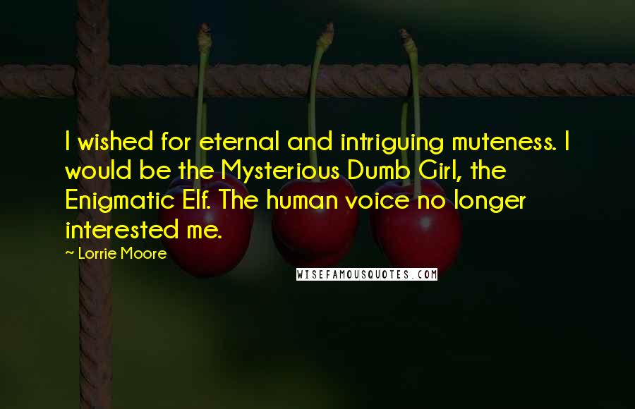 Lorrie Moore Quotes: I wished for eternal and intriguing muteness. I would be the Mysterious Dumb Girl, the Enigmatic Elf. The human voice no longer interested me.