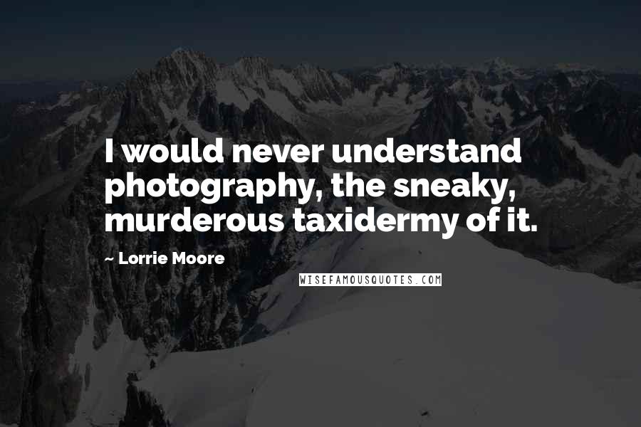 Lorrie Moore Quotes: I would never understand photography, the sneaky, murderous taxidermy of it.