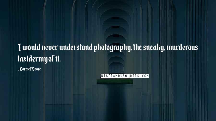 Lorrie Moore Quotes: I would never understand photography, the sneaky, murderous taxidermy of it.