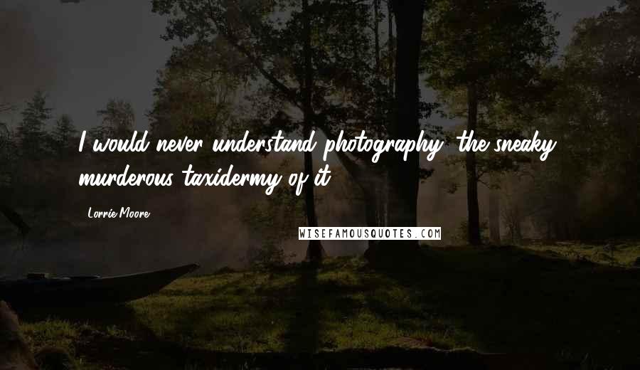 Lorrie Moore Quotes: I would never understand photography, the sneaky, murderous taxidermy of it.