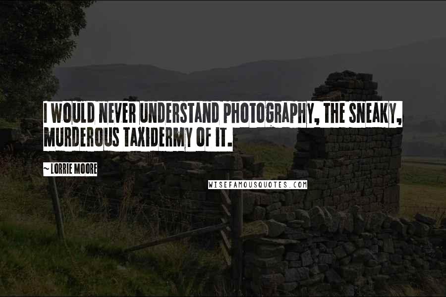 Lorrie Moore Quotes: I would never understand photography, the sneaky, murderous taxidermy of it.