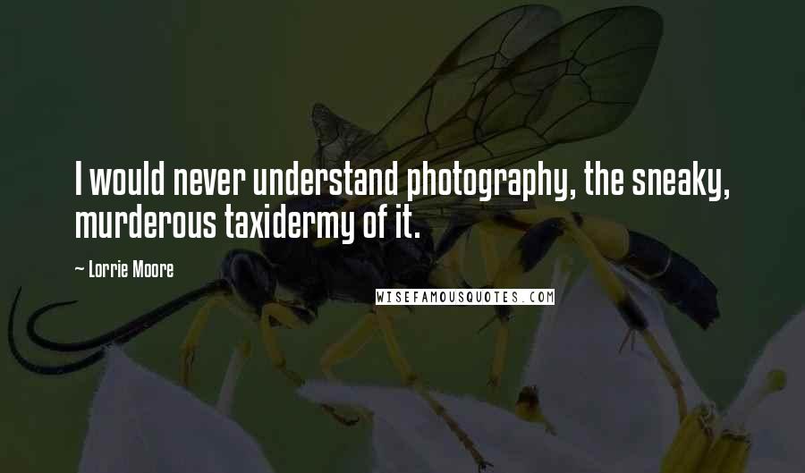 Lorrie Moore Quotes: I would never understand photography, the sneaky, murderous taxidermy of it.