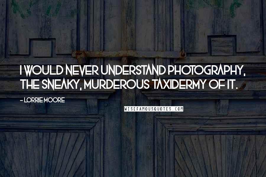 Lorrie Moore Quotes: I would never understand photography, the sneaky, murderous taxidermy of it.