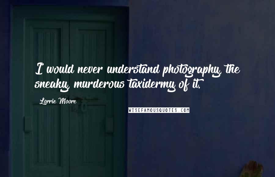 Lorrie Moore Quotes: I would never understand photography, the sneaky, murderous taxidermy of it.