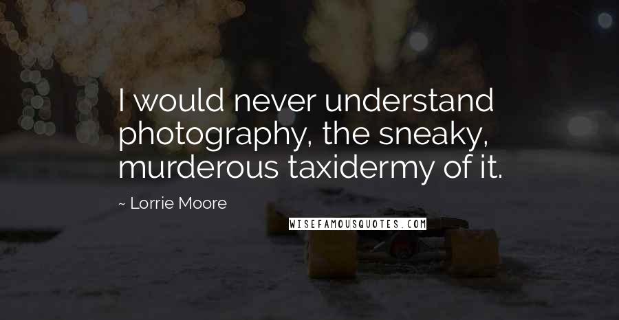 Lorrie Moore Quotes: I would never understand photography, the sneaky, murderous taxidermy of it.