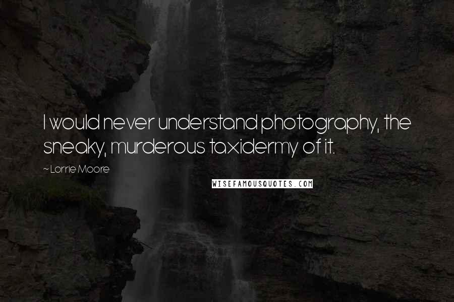 Lorrie Moore Quotes: I would never understand photography, the sneaky, murderous taxidermy of it.