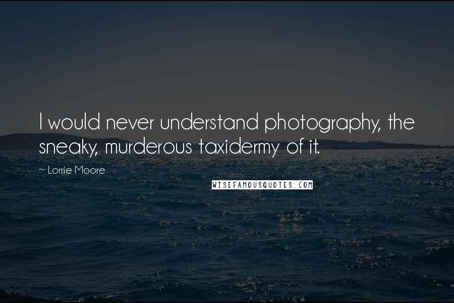 Lorrie Moore Quotes: I would never understand photography, the sneaky, murderous taxidermy of it.