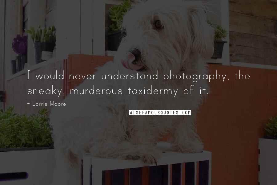 Lorrie Moore Quotes: I would never understand photography, the sneaky, murderous taxidermy of it.