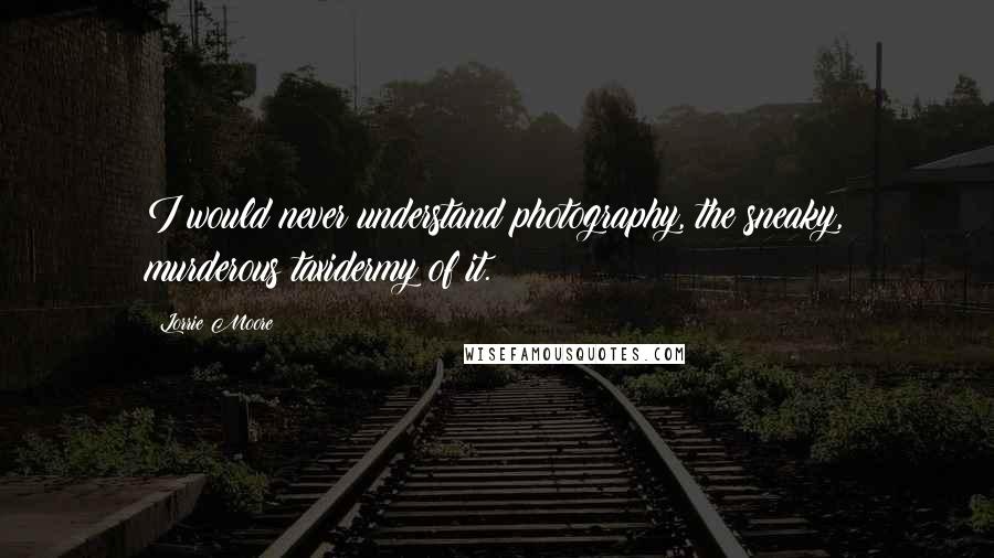 Lorrie Moore Quotes: I would never understand photography, the sneaky, murderous taxidermy of it.