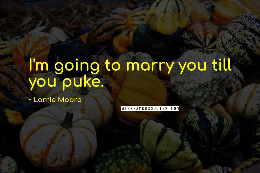 Lorrie Moore Quotes: I'm going to marry you till you puke.