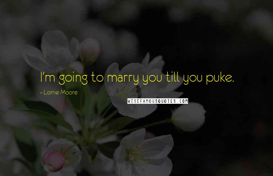 Lorrie Moore Quotes: I'm going to marry you till you puke.