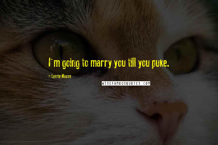 Lorrie Moore Quotes: I'm going to marry you till you puke.