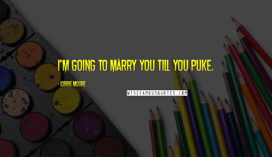 Lorrie Moore Quotes: I'm going to marry you till you puke.