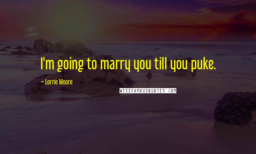 Lorrie Moore Quotes: I'm going to marry you till you puke.