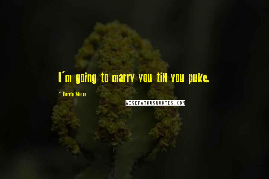 Lorrie Moore Quotes: I'm going to marry you till you puke.