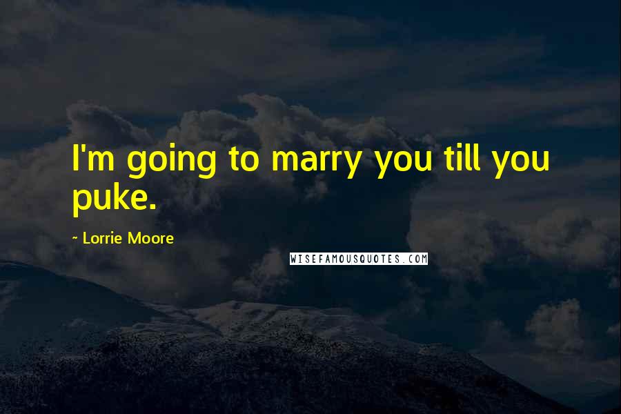 Lorrie Moore Quotes: I'm going to marry you till you puke.