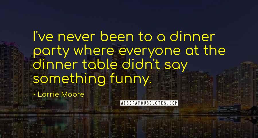 Lorrie Moore Quotes: I've never been to a dinner party where everyone at the dinner table didn't say something funny.